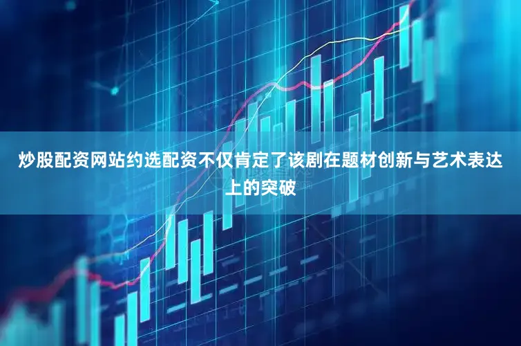 炒股配资网站约选配资不仅肯定了该剧在题材创新与艺术表达上的突破