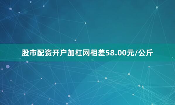 股市配资开户加杠网相差58.00元/公斤