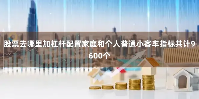 股票去哪里加杠杆配置家庭和个人普通小客车指标共计9600个