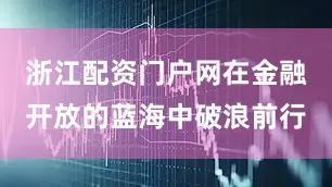 浙江配资门户网在金融开放的蓝海中破浪前行