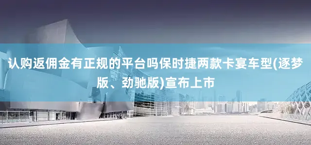 认购返佣金有正规的平台吗保时捷两款卡宴车型(逐梦版、劲驰版)宣布上市