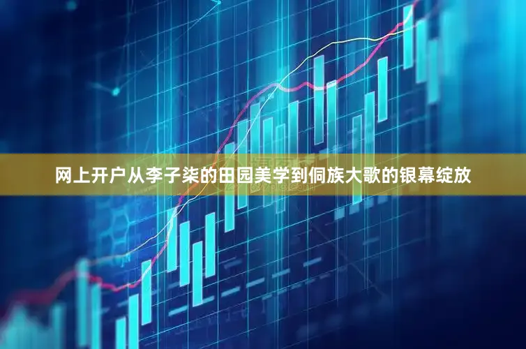 网上开户从李子柒的田园美学到侗族大歌的银幕绽放