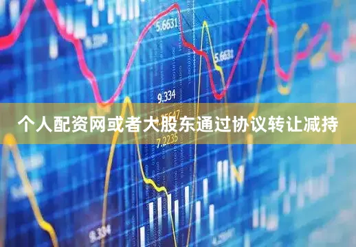 个人配资网或者大股东通过协议转让减持