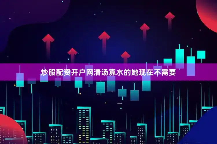 炒股配资开户网清汤寡水的她现在不需要